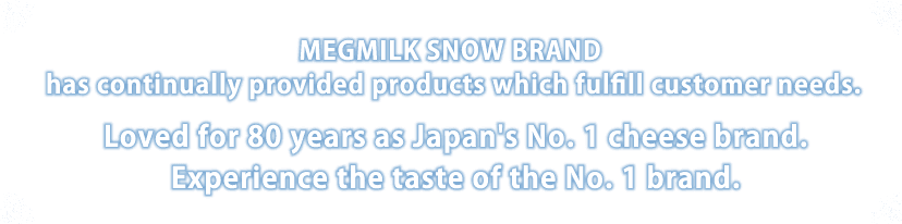 MEGMILK SNOW BRAND has continually provided products which fulfill customer needs. Loved for 80 years as Japan's No.1 cheese brand.
Experience the taste of the No.1 brand.