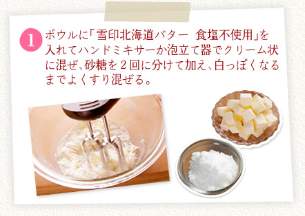 [1]ボウルに「雪印北海道バター 食塩不使用」を入れてハンドミキサーか泡立て器でクリーム状に混ぜ、砂糖を２回に分けて加え、白っぽくなるまでよくすり混ぜる。
