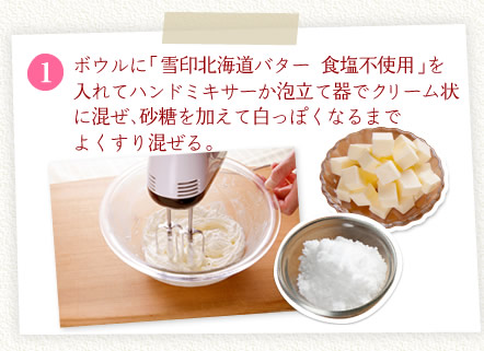 [1]ボウルに「雪印北海道バター 食塩不使用」を入れてハンドミキサーか泡立て器でクリーム状に混ぜ、砂糖を加えて白っぽくなるまでよくすり混ぜる。