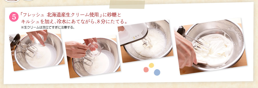 [5]「フレッシュ 北海道産生クリーム」に砂糖とキルシュを加え、冷水にあてながら、９分にたてる。
