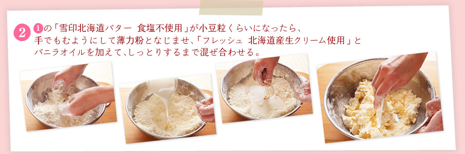 [2][1]の「雪印北海道バター 食塩不使用」が小豆粒くらいになったら、手でもむようにして薄力粉となじませ、「フレッシュ 北海道産生クリーム使用」とバニラオイルを加えて、しっとりするまで混ぜ合わせる。
