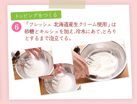 [6]「フレッシュ 北海道産生クリーム使用」は砂糖とキルシュを加え、冷水にあて、とろりとするまで泡立てる。