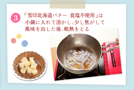 [3]「雪印北海道バター 食塩不使用」は小鍋に入れて溶かし、少し焦がして風味を出した後、粗熱をとる