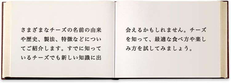 さまざまなチーズの名前の由来や歴史、製法、特徴などについてご紹介します。すでに知っているチーズでも新しい知識に出会えるかもしれません。チーズを知って、最適な食べ方や楽しみ方を試してみましょう。