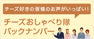 チーズ好きの皆様のお声がいっぱい！ チーズおしゃべり隊バックナンバー