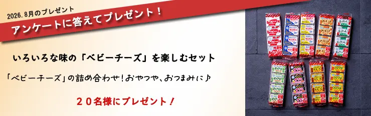 2026.8月のプレゼント アンケートに答えてプレゼント! いろいろな味の「ベビーチーズ」を楽しむセット 「ベビーチーズ」の詰め合わせ!おやつや、おつまみに♪ 20名様にプレゼント!