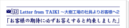 Letter From TAIKI2 「お客様の期待に必ずお答えすると約束しました」