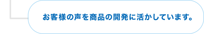 お客様の声を商品の開発に活かしています。