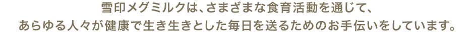 雪印メグミルクは、さまざまな食育活動を通じて、あらゆる人々が健康で生き生きとした毎日を送るためのお手伝いをしています。