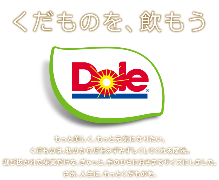 くだものを、飲もう。もっと美しく、もっと元気になりたい。くだものは、私のからだをみずみずしくしてくれる魔法。選び抜かれた果実だけを、ぎゅっと、手のひらにおさまるサイズにしました。さあ、人生に、もっとくだものを。