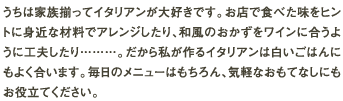 うちは家族揃ってイタリアンが大好きです。お店で食べた味をヒントに身近な材料でアレンジしたり、和風のおかずをワインに合うように工夫したり………。だから私が作るイタリアンは白いごはんにもよく合います。毎日のメニューはもちろん、気軽なおもてなしにもお役立てください。