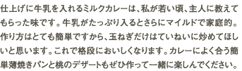 仕上げに牛乳を入れるミルクカレーは、私が若い頃、主人に教えてもらった味です。牛乳がたっぷり入るとさらにマイルドで家庭的。作り方はとても簡単ですから、玉ねぎだけはていねいに炒めてほしいと思います。これで格段においしくなります。カレーによく合う簡単薄焼きパンと桃のデザートもぜひ作って一緒に楽しんでください。