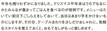 今年も残りわずかになりました。クリスマスや年末はうちでもなにかとみんなが集まってごはんを食べるのが恒例です。メニューはたいてい前日下ごしらえをしておいて、当日はあまり手をかけないものにしますが、その分、テーブルまわりを少しだけおしゃれに。気軽なスタイルを覚えておくと、おもてなしがもっと楽しめます。