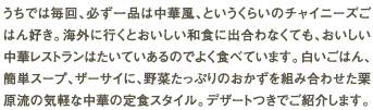 うちでは毎回、必ず一品は中華風、というくらいのチャイニーズごはん好き。海外に行くとおいしい和食に出合わなくても、おいしい中華レストランはたいていあるのでよく食べています。白いごはん、簡単スープ、ザーサイに、野菜たっぷりのおかずを組み合わせた栗原流の気軽な中華の定食スタイル。デザートつきでご紹介します。