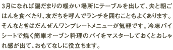 ３月になれば陽だまりの暖かい場所にテーブルを出して、夫と朝ごはんを食べたり、友だちを呼んでランチを囲むこともよくあります。そんなときはだんぜんワンプレートメニューが気軽です。冷凍パイシートで焼く簡単オーブン料理のパイをマスターしておくとおしゃれ感が出て、おもてなしに役立ちます。