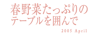 春野菜たっぷりのテーブルを囲んで　2005 April