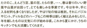 たけのこ、えんどう豆、菜の花、たらの芽、・・・、春は香りのいい野菜や山菜が出回って、とても楽しみな季節です。今は年中、手に入る材料も多くなりましたが、やはり旬の味は格別。それにバジルやミント、ディルなどのハーブもこの時季は新しく植え込みをしたり、年を越したものは元気にのび始める頃。これから夏にかけ、うちのキッチンでも大活躍してくれます。
