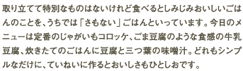 取り立てて特別なものはないけれど食べるとしみじみおいしいごはんのことを、うちでは「さもない」ごはんといっています。今日のメニューは定番のじゃがいもコロッケ、ごま豆腐のような食感の牛乳豆腐、炊きたてのごはんに豆腐と三つ葉の味噌汁。どれもシンプルなだけに、ていねいに作るとおいしさもひとしおです。