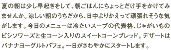 夏の朝は少し早起きをして、朝ごはんにちょっとだけ手をかけてみませんか。涼しい朝のうちだから、日中よりかえって頑張れそうな気がします。今日のメニューは冷たいスープの代表格、じゃがいものビシソワーズと生コーン入りのスイートコーンブレッド。デザートはバナナヨーグルトパフェ。一日がさわやかにスタートします。