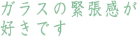 ガラスの緊張感が好きです