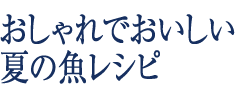 おしゃれでおいしい夏の魚レシピ