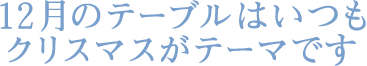 １２月のテーブルはいつもクリスマスがテーマです