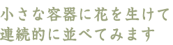 小さな容器に花を生けて連続的に並べてみます