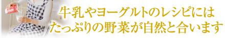 牛乳やヨーグルトのレシピにはたっぷりの野菜が自然と合います