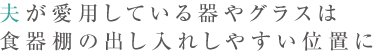 夫が愛用している器やグラスは食器棚の出し入れしやすい位置に