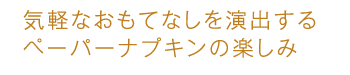 気軽なおもてなしを演出するペーパーナプキンの楽しみ