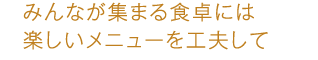 みんなが集まる食卓には楽しいメニューを工夫して