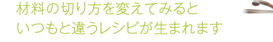 材料の切り方を変えてみるといつもと違うレシピが生まれます