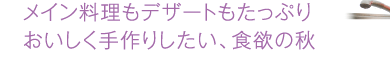 メイン料理もデザートもたっぷりおいしく手作りしたい、食欲の秋