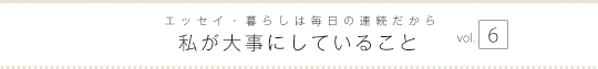 エッセイ・暮らしは毎日の連続だから　私が大事にしていること　vol.6