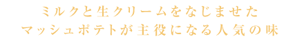 ミルクと生クリームをなじませたマッシュポテトが主役になる人気の味