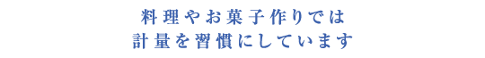 料理やお菓子作りでは計量を習慣にしています