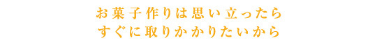 お菓子作りは思い立ったらすぐに取りかかりたいから