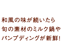 和風の味が続いたら旬の素材のミルク鍋やパンプディングが新鮮！