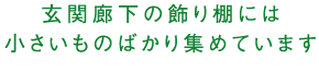 玄関廊下の飾り棚には小さいものばかり集めています