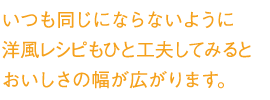 いつも同じにならないように洋風レシピもひと工夫してみるとおいしさの幅が広がります。