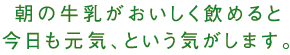 朝の牛乳がおいしく飲めると今日も元気、という気がします。