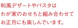 和風デザートやパスタはわが家のおせちと組み合わせてお正月にも楽しんでいます。