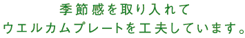 季節感を取り入れてウエルカムプレートを工夫しています。