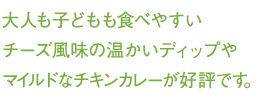 大人も子どもも食べやすいチーズ風味の温かいディップやマイルドなチキンカレーが好評です。