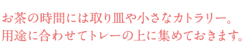 お茶の時間には取り皿や小さなカトラリー。用途に合わせてトレーの上に集めておきます。