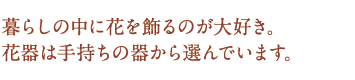 暮らしの中に花を飾るのが大好き。花器は手持ちの器から選んでいます。