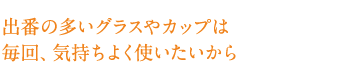 出番の多いグラスやカップは毎回、気持ちよく使いたいから