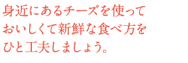 身近にあるチーズを使っておいしくて新鮮な食べ方をひと工夫しましょう。