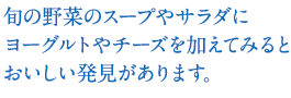 旬の野菜のスープやサラダにヨーグルトやチーズを加えてみるとおいしい発見があります。