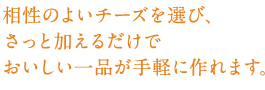 相性のよいチーズを選び、さっと加えるだけでおいしい一品が手軽に作れます。